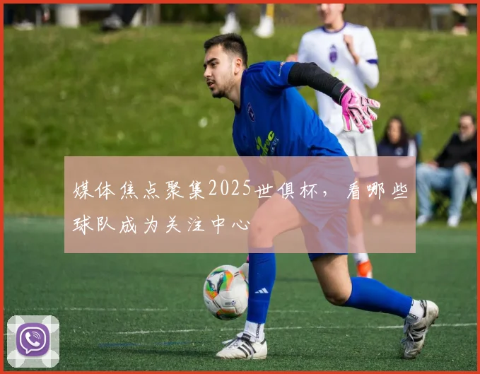 媒体焦点聚集2025世俱杯，看哪些球队成为关注中心