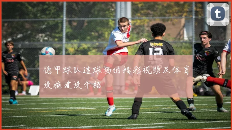 德甲球队造球场的精彩视频及体育设施建设介绍