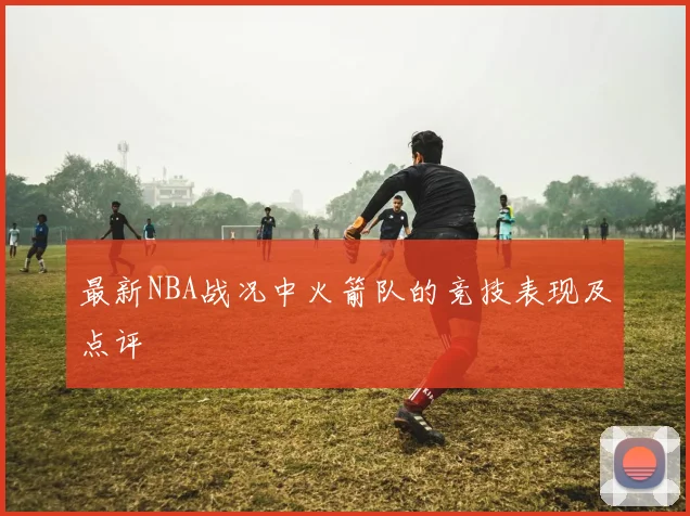 最新NBA战况中火箭队的竞技表现及点评