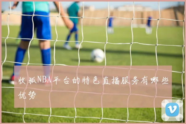收狐NBA平台的特色直播服务有哪些优势