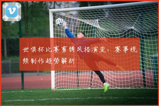 世俱杯比赛剪辑风格演变，赛事视频制作趋势解析